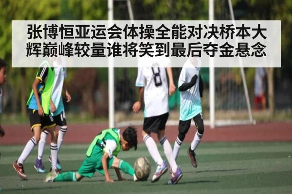张博恒亚运会体操全能对决桥本大辉巅峰较量谁将笑到最后夺金悬念（kaiyun）